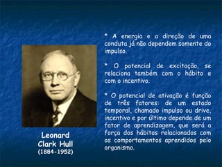 * A energia e a direção de uma
              conduta já não dependem somente do
              impulso.

              * O potencial de excitação, se
              relaciona também com o hábito e
              com o incentivo.

              * O potencial de ativação é função
              de três fatores: de um estado
              temporal, chamado impulso ou drive,
              incentivo e por último depende de um
              fator de aprendizagem, que será a
 Leonard      força dos hábitos relacionados com
              os comportamentos aprendidos pelo
Clark Hull    organismo.
(1884-1952)
 