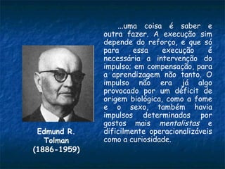 ...uma coisa é saber e
              outra fazer. A execução sim
              depende do reforço, e que só
              para     essa    execução     é
              necessária a intervenção do
              impulso; em compensação, para
              a aprendizagem não tanto. O
              impulso não era já algo
              provocado por um déficit de
              origem biológica, como a fome
              e o sexo, também havia
              impulsos determinados por
              gostos mais mentalistas e
 Edmund R.    dificilmente operacionalizáveis
   Tolman     como a curiosidade.
(1886-1959)
 