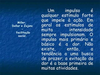 Um       impulso     é
                  qualquer estímulo forte
    Miller,
                  que impele à ação. Em
Dollar e Zajonc   geral os estímulos de
        –         muita         intensidade
   facilitação
     social.      sempre impulsionam. O
                  impulso mais primário e
                  básico é a dor. Não
                  existe,      então,     a
                  tendência a uma busca
                  de prazer; a evitação da
                  dor é a base primeira de
                  muitas atividades.
 