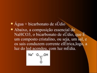 Água + bicarbonato de sódio Abaixo, a composição essencial do  NaHCO3, o bicarbonato de sódio, que é um composto cristalino, ou seja, um sal, e os sais conduzem corrente elétrica,logo, a luz do led acendeu, com luz média. 