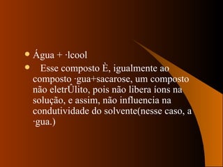Água + álcool Esse composto é, igualmente ao composto água+sacarose, um composto não eletrólito, pois não libera íons na solução, e assim, não influencia na condutividade do solvente(nesse caso, a água.)  
