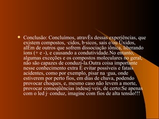 Conclusão: Concluímos, através dessas experiências, que existem compostos, ácidos, básicos, sais e/ou óxidos, além de outros que sofrem dissociação iônica, liberando íons (+ e -), e causando a condutividade.No entanto, algumas exceções e os compostos moleculares no geral, não são capazes de conduzi-la.Outra coisa importante nesse conhecimento extra é evitar possíveis e fatais acidentes, como por exemplo, pisar na água, onde estiverem por perto fios, em dias de chuva, podendo provocar choques, e, mesmo caso não levem a morte, provocar conseqüências indesejáveis, de certo:Se apenas com o led já conduz, imagine com fios de alta tensão!!! 