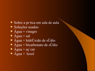 Sobre a prática em sala de aula Soluções usadas: Água + vinagre Água + sal Água + hidróxido de sódio Água + bicarbonato de sódio Água + açúcar Água + álcool 