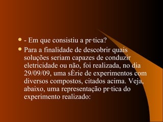 - Em que consistiu a prática? Para a finalidade de descobrir quais soluções seriam capazes de conduzir eletricidade ou não, foi realizada, no dia 29/09/09, uma série de experimentos com diversos compostos, citados acima. Veja, abaixo, uma representação prática do experimento realizado: 