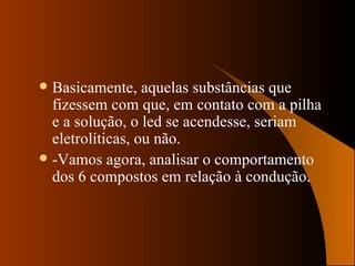 Basicamente, aquelas substâncias que fizessem com que, em contato com a pilha e a solução, o led se acendesse, seriam eletrolíticas, ou não. -Vamos agora, analisar o comportamento dos 6 compostos em relação à condução. 