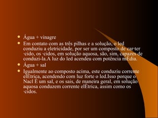 Água + vinagre Em contato com as três pilhas e a solução, o led  conduziu a eletricidade, por ser um composto de caráter ácido, os ácidos, em solução aquosa, são, sim, capazes de conduzi-la.A luz do led acendeu com potência média. Água + sal Igualmente ao composto acima, este conduziu corrente elétrica, acendendo com luz forte o led.Isso porque o Nacl é um sal, e os sais, de maneira geral, em solução aquosa conduzem corrente elétrica, assim como os ácidos. 