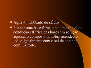Água + hidróxido de sódio Por ser uma base forte, e pelo potencial de condução elétrica das bases em solução aquosa, o composto também acendeu o led, e, igualmente com o sal de cozinha, com luz forte. 