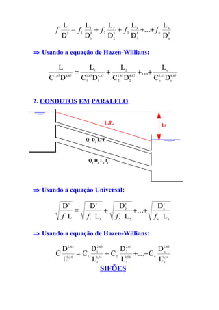 L       L        L        L            L
        f      = f 1 15 + f 2 25 + f 3 35 +...+ f n n5
            D5      D1       D2       D3           Dn

⇒ Usando a equação de Hazen-Willians:

         L            L            L                 L
                 = 1,85 1 4,87 + 1,85 2 4,87 +...+ 1,85 n 4,87
     C1,85 D 4,87 C1 D1         C2 D2             C n Dn


2. CONDUTOS EM PARALELO


                               L.P.                    hf

                     Q1 D1 L1 f1



                      Q2 D2 L2 f2




⇒ Usando a equação Universal:

            D5          D15
                                        D5            D5
                =            +            2
                                             + ...+     n

            f L       f 1 L1          f 2 L2        f n Ln

⇒ Usando a equação de Hazen-Willians:

         D 2,63    D12,63     D 2,63         D 2,63
        C 0,54 = C1 0,54 + C 2 0,54 +...+ C n 0,54
                                2              n

         L         L1         L2             Ln
                       SIFÕES
 