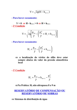 V = 2g(H − h f(0− C) )

- Para haver escoamento:

    V > 0 ⇒ H - hf (0-C) > 0 ⇒ H > hf (0-C)
- 2 Condição
  a




                    p atm  p ab                   
            V = 2g       −   B
                                  + H 1 + h f(0− B)  
                    γ     γ                       

- Para haver escoamento:

                       p atm  p ab           
                  H1 <      −  B + h f(0− B) 
                        γ     γ              

      ⇒ a localização do vértice do sifão deve estar
       sempre abaixo do valor da pressão atmosférica
       local


- 3a Condição

                        p atm             p ab
                   H2 =       + h f(B−C) − B
                         γ                 γ

      ⇒Na Prática: H2 não ultrapassa 8 a 9 m

   RESERVATÓRIO DE COMPENSAÇÃO OU
       RESERVATÓRIO DE SOBRAS

⇒ Sistemas de distribuição de água
 