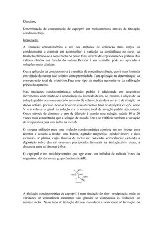 Objetivo:
Determinação da concentração de captopril em medicamentos através da titulação
condutometrica.
Introdução:
A titulação condutométrica é um dos métodos de aplicação mais ampla da
condutometria e consiste em acompanhar a variação da condutância no curso da
titulação,obtendo-se a localização do ponto final através das representações gráficas dos
valores obtidos em função do volume.Devido à sua exatidão pode ser aplicada à
soluções muito diluídas.
Outra aplicação da condutometria é a medida de condutância direta, que é mais limitada
em virtude do caráter não seletivo desta propriedade. Tem aplicação na determinação da
concentração total de eletrólitos.Para esse tipo de medida necessita-se da calibração
prévia do aparelho.
Nas titulações condutométricas,a solução padrão é adicionada em sucessivos
incrementos onde mede-se a condutância no intervalo destes, no entanto, a adição de da
solução padrão ocasiona um certo aumento de volume, levando à um erro de diluição no
dados obtidos, por isso deve-se levar em consideração o fator de diluição (V+v)/V, onde
V é o volume original da solução e v o volume total de solução padrão adicionado.
Outro método de diminuir o erro de diluição é usando uma solução padrão 10 a 20
vezes mais concentrada que a solução de estudo. Deve-se verificar também a variação
de temperatura,pois esta influi na medida.
O sistema utilizado para uma titulação condutométrica consiste em um béquer para
receber a solução à titular, uma bureta, agitador magnético, condutivímetro e dois
eletrodos de platina, cujas lâminas de metal são colocadas verticalmente evitando a
deposição sobre elas de eventuais precipitados formados na titulação,além disso, a
distância entre as lâminas é fixa.
O captopril é um anti-hipertensivo que age como um inibidor de radicais livres do
organismo devido ao seu grupo funcional (-SH).
A titulação condutométrica de captopril é uma titulação do tipo precipitação, onde as
variações de condutância raramente são grandes se comparada às titulações de
neutralização. Nesse tipo de titulação deve-se considerar a velocidade de formação do
 