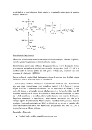 precipitado e o comportamento deste quanto às propriedades adsorventes.A seguinte
reação é observada:
Procedimento Experimental
Montou-se primeiramente um sistema com condutivímetro digital, eletrodo de platina,
suporte, agitador magnético e posteriormente uma bureta.
Primeiramente realizou-se a calibração do equipamento que ocorreu da seguinte forma:
selecionou-se as opções no condutivímetro sendo a temperatura igual à 25,8˚C e a
condutividade da solução padrão de KCl igual à 146,9μS/cm, resultando em uma
constante de cela igual à 1,1279588.
Fez-se medida de condutividade da água proveniente da torneira, água destilada e água
deionizada, através da medida direta da condutância.
Lavou-se então o eletrodo e acoplou-se ao sistema uma bureta de 25mL. Adicionou-se
com uma pipeta volumétrica de 15mL solução de captopril (1,0.10-3 mol.L-1) em um
béquer de 100mL e na bureta adicionou-se 25mL de uma solução de CuSO4 (1,0.10-3
mol.L-1). Iniciou-se a titulação fazendo adições sucessivas (0,5 em 0,5mL) a cada 20
segundos, anotando-se os valores de condutância dados pelo condutivímetro. Em torno
de 11,5mL estabilizou-se a medida, não havendo alteração com a adição de titulante.
Repetiu-se novamente o procedimento, observando-se novamente que não havia
variação a partir de certo volume. Alterou-se então o condutivímetro, passando para um
analógico (Imicronal condutivimetro B330), realizando-se novamente as medidas, não
sendo observado novamente o erro. Repetiu-se o procedimento mais uma vez. Após o
término lavou-se a vidraria utilizada.
Resultados e Discussão
 Condutividades obtidas para diferentes tipo de água
 