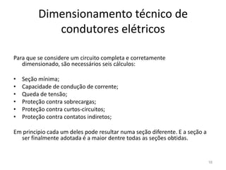 Dimensionamento técnico de condutores elétricos16Para que se considere um circuito completa e corretamente dimensionado, são necessários seis cálculos:Seção mínima;Capacidade de condução de corrente;Queda de tensão;Proteção contra sobrecargas;Proteção contra curtos-circuitos;Proteção contra contatos indiretos;Em principio cada um deles pode resultar numa seção diferente. E a seção a ser finalmente adotada é a maior dentre todas as seções obtidas.