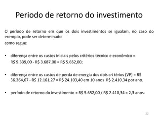 Periodo de retorno do investimentoO período de retorno em que os dois investimentos se igualam, no caso do exemplo, pode ser determinadocomo segue:diferença entre os custos iniciais pelos critérios técnico e econômico =     R$ 9.339,00 - R$ 3.687,00 = R$ 5.652,00;diferença entre os custos de perda de energia dos dois cri térios (VP) = R$ 36.264,67 - R$ 12.161,27 = R$ 24.103,40 em 10 anos  R$ 2.410,34 por ano.período de retorno do investimento = R$ 5.652,00 / R$ 2.410,34 = 2,3 anos.22