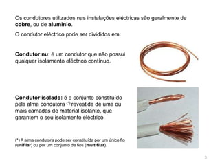 3Os condutores utilizados nas instalações eléctricas são geralmente de cobre, ou de alumínio.O condutor eléctrico pode ser divididos em:Condutor nu: é um condutor que não possui qualquer isolamento eléctrico contínuo.Condutor isolado: é o conjunto constituído pela alma condutora (*) revestida de uma ou mais camadas de material isolante, que garantem o seu isolamento eléctrico.(*) A alma condutora pode ser constituída por um único fio (unifilar) ou por um conjunto de fios (multifilar).