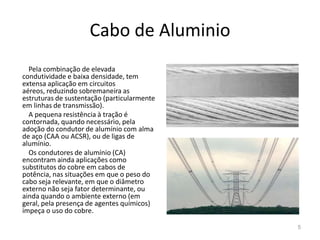 Cabo de AluminioPela combinação de elevada condutividade e baixa densidade, tem extensa aplicação em circuitos aéreos, reduzindo sobremaneira as estruturas de sustentação (particularmente em linhas de transmissão).A pequena resistência à tração é contornada, quando necessário, pela adoção do condutor de alumínio com alma de aço (CAA ou ACSR), ou de ligas de alumínio.Os condutores de alumínio (CA) encontram ainda aplicações como substitutos do cobre em cabos de potência, nas situações em que o peso do cabo seja relevante, em que o diâmetro externo não seja fator determinante, ou ainda quando o ambiente externo (em geral, pela presença de agentes químicos) impeça o uso do cobre.5