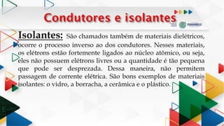 Isolantes: São chamados também de materiais dielétricos,
ocorre o processo inverso ao dos condutores. Nesses materiais,
os elétrons estão fortemente ligados ao núcleo atômico, ou seja,
eles não possuem elétrons livres ou a quantidade é tão pequena
que pode ser desprezada. Dessa maneira, não permitem
passagem de corrente elétrica. São bons exemplos de materiais
isolantes: o vidro, a borracha, a cerâmica e o plástico.
 
