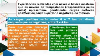 Experiências realizadas com naves e balões mostram
que as nuvens de tempestades (responsáveis pelos
raios) apresentam, geralmente, cargas elétricas
positivas na parte superior e negativas, na inferior.
As cargas positivas estão entre 6 e 7 km de altura,
enquanto que as negativas, entre 3 e 4 km.
Para que uma descarga
elétrica (raio) tenha início,
não há necessidade de que
o campo elétrico atinja a
rigidez dielétrica do ar (3
MV/m), mas se aproxime
dela (10 kV/m são
suficientes).
0 fenômeno inicia-se
com uma primeira
etapa: uma
descarga piloto, de
pouca luminosidade,
na forma de árvore
invertida, da nuvem
para a Terra . Ela vai
ionizando o ar.
 