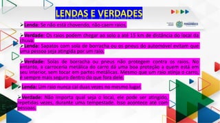 LENDAS E VERDADES
Lenda: Se não está chovendo, não caem raios.
Verdade: Os raios podem chegar ao solo a até 15 km de distância do local da
chuva.
Lenda: Sapatos com sola de borracha ou os pneus do automóvel evitam que
uma pessoa seja atingida por um raio.
Verdade: Solas de borracha ou pneus não protegem contra os raios. No
entanto, a carroceria metálica do carro dá uma boa proteção a quem está em
seu interior, sem tocar em partes metálicas. Mesmo que um raio atinja o carro,
é sempre mais seguro dentro do que fora dele.
Lenda: Um raio nunca cai duas vezes no mesmo lugar.
Verdade: Não importa qual seja o local, ele pode ser atingido,
repetidas vezes, durante uma tempestade. Isso acontece até com
pessoas.
 