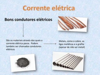 Bons condutores elétricos
São os materiais através dos quais a
corrente elétrica passa. Podem
também ser chamados condutores
elétricos
Metais, como o cobre, as
ligas metálicas e a grafite
(apesar de não ser metal)
 