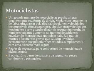 Um grande número de motociclistas precisa alterar urgentemente sua forma de dirigir. Mudar constantemente de faixa, ultrapassar pela direita, circular em velocidades incompatíveis com a segurança, circular entre veículos em movimento e sem guardar distância segura têm resultado num preocupante aumento no número de acidentes envolvendo motocicletas em todo o país. São muitas mortes e ferimentos graves que causam invalidez permanente e que poderiam ser evitados, simplesmente com uma direcção mais segura. Regras de segurança para condutores de motocicletas e ciclomotores:É obrigatório o uso de capacete de segurança para o condutor e o passageiro;Motociclistas