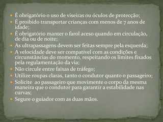 É obrigatório o uso de viseiras ou óculos de protecção;É proibido transportar crianças com menos de 7 anos de idade;É obrigatório manter o farol aceso quando em circulação, de dia ou de noite;As ultrapassagens devem ser feitas sempre pela esquerda;A velocidade deve ser compatível com as condições e circunstâncias do momento, respeitando os limites fixados pela regulamentação da via;Não circule entre faixas de tráfego;Utilize roupas claras, tanto o condutor quanto o passageiro;Solicite  ao passageiro que movimente o corpo da mesma maneira que o condutor para garantir a estabilidade nas curvas;Segure o guiador com as duas mãos.