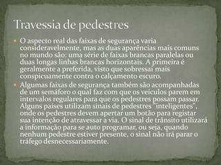 O aspecto real das faixas de segurança varia consideravelmente, mas as duas aparências mais comuns no mundo são: uma série de faixas brancas paralelas ou duas longas linhas brancas horizontais. A primeira é geralmente a preferida, visto que sobressai mais conspicuamente contra o calçamento escuro.Algumas faixas de segurança também são acompanhadas de um semáforo o qual faz com que os veículos parem em intervalos regulares para que os pedestres possam passar. Alguns países utilizam sinais de pedestres "inteligentes", onde os pedestres devem apertar um botão para registar sua intenção de atravessar a via. O sinal de trânsito utilizará a informação para se auto programar, ou seja, quando nenhum pedestre estiver presente, o sinal não irá parar o tráfego desnecessariamente.Travessia de pedestres