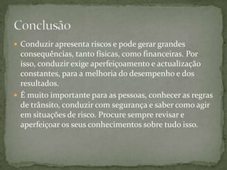 Conduzirapresenta riscos e pode gerar grandes consequências, tanto físicas, como financeiras. Por isso, conduzirexige aperfeiçoamento e actualização constantes, para a melhoria do desempenho e dos resultados.É muito importante para as pessoas, conhecer as regras de trânsito, conduzircom segurança e saber como agir em situações de risco. Procure sempre revisar e aperfeiçoar os seus conhecimentos sobre tudo isso.Conclusão 