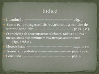 Introdução  ------------------------------------- pág. 3 Como evitar desgaste físico relacionado à maneira de sentar e conduzir  ------------------------------ págs. 4 e 5O problema da concentração: telefones, rádios e outros mecanismos que diminuem sua atenção ao conduzir  ---------------- págs. 6,7,8 e 9Motociclistas  --------------------------------------  págs. 10 e 11Travessia de pedestres ---------------------------- págs. 12 e 13Conclusão  ----------------------------------------- pág. 14Índice 