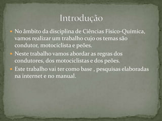 No âmbito da disciplina de Ciências Físico-Química, vamos realizar um trabalho cujo os temas são condutor, motociclista e peões.Neste trabalho vamos abordar as regras dos condutores, dos motociclistas e dos peões.Este trabalho vai ter como base , pesquisas elaboradas na internet e no manual.Introdução