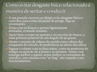A sua posição correcta ao dirigir evita desgaste físico e contribui para evitar situações de perigo. Siga as orientações:Dirija com os braços e pernas ligeiramente dobrados, evitando tensões;Apoie bem o corpo no assento e no encosto do banco, o mais próximo possível de um ângulo de 90 graus;Ajuste o encosto de cabeça de acordo com a altura dos ocupantes do veículo, de preferência na altura dos olhos;Segure o volante com as duas mãos, como os ponteiros do relógio na posição de 9 horas e 15 minutos. Assim você enxerga melhor o painel, acesa melhor os comandos do veículo e, nos veículos com “air bag”, não impede o seu funcionamento;Como evitar desgaste físico relacionado à maneira de sentar e conduzir