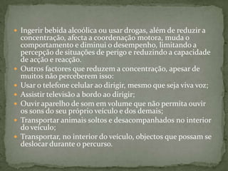 Ingerir bebida alcoólica ou usar drogas, além de reduzir a concentração, afecta a coordenação motora, muda o comportamento e diminui o desempenho, limitando a percepção de situações de perigo e reduzindo a capacidade de acção e reacção. Outros factores que reduzem a concentração, apesar de muitos não perceberem isso:Usar o telefone celular ao dirigir, mesmo que seja viva voz;Assistir televisão a bordo ao dirigir;Ouvir aparelho de som em volume que não permita ouvir os sons do seu próprio veículo e dos demais;Transportar animais soltos e desacompanhados no interior do veículo;Transportar, no interior do veículo, objectos que possam se deslocar durante o percurso.