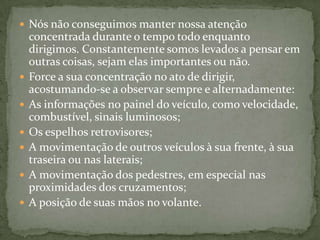 Nós não conseguimos manter nossa atenção concentrada durante o tempo todo enquanto dirigimos. Constantemente somos levados a pensar em outras coisas, sejam elas importantes ou não.Force a sua concentração no ato de dirigir, acostumando-se a observar sempre e alternadamente:As informações no painel do veículo, como velocidade, combustível, sinais luminosos;Os espelhos retrovisores;A movimentação de outros veículos à sua frente, à sua traseira ou nas laterais;A movimentação dos pedestres, em especial nas proximidades dos cruzamentos;A posição de suas mãos no volante.