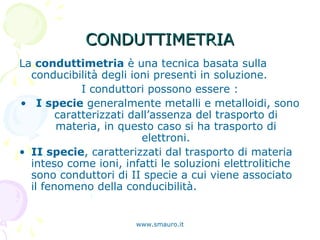 CONDUTTIMETRIACONDUTTIMETRIA
La conduttimetria è una tecnica basata sulla
conducibilità degli ioni presenti in soluzione.
I conduttori possono essere :
• I specie generalmente metalli e metalloidi, sono
caratterizzati dall’assenza del trasporto di
materia, in questo caso si ha trasporto di
elettroni.
• II specie, caratterizzati dal trasporto di materia
inteso come ioni, infatti le soluzioni elettrolitiche
sono conduttori di II specie a cui viene associato
il fenomeno della conducibilità.
www.smauro.it
 