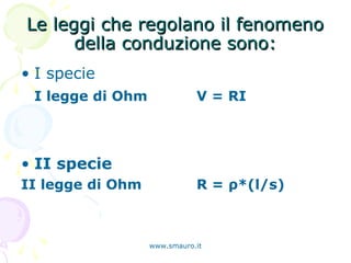 Le leggi che regolano il fenomenoLe leggi che regolano il fenomeno
della conduzione sono:della conduzione sono:
• I specie
I legge di Ohm V = RI
• II specie
II legge di Ohm R = ρ*(l/s)
www.smauro.it
 