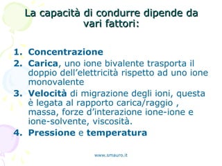La capacità di condurre dipende daLa capacità di condurre dipende da
vari fattori:vari fattori:
1. Concentrazione
2. Carica, uno ione bivalente trasporta il
doppio dell’elettricità rispetto ad uno ione
monovalente
3. Velocità di migrazione degli ioni, questa
è legata al rapporto carica/raggio ,
massa, forze d’interazione ione-ione e
ione-solvente, viscosità.
4. Pressione e temperatura
www.smauro.it
 