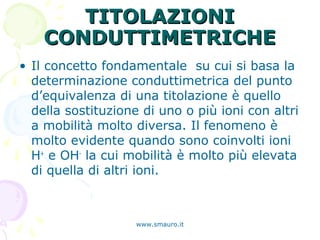 TITOLAZIONITITOLAZIONI
CONDUTTIMETRICHECONDUTTIMETRICHE
• Il concetto fondamentale su cui si basa la
determinazione conduttimetrica del punto
d’equivalenza di una titolazione è quello
della sostituzione di uno o più ioni con altri
a mobilità molto diversa. Il fenomeno è
molto evidente quando sono coinvolti ioni
H+
e OH-
la cui mobilità è molto più elevata
di quella di altri ioni.
www.smauro.it
 