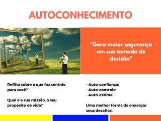 AUTOCONHECIMENTO
Reflita sobre o que faz sentido
para você?
Qual é a sua missão, o seu
propósito de vida?
- Auto-confiança;
- Auto-controle;
- Auto-estima.
Uma melhor forma de enxergar
seus desafios.
"Gera maior segurança
em sua tomada de
decisão"
 