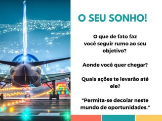 O SEU SONHO!
O que de fato faz
você seguir rumo ao seu
objetivo? 
Aonde você quer chegar?
Quais ações te levarão até
ele?
"Permita-se decolar neste
mundo de oportunidades."
 