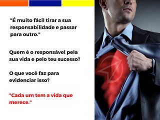 "É muito fácil tirar a sua
responsabilidade e passar
para outro."
"Cada um tem a vida que
merece."
Quem é o responsável pela
sua vida e pelo teu sucesso?
O que você faz para
evidenciar isso?
 