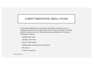 CARATTERISTICHE DEGLI STUDI
• Sia le sintesi qualitative che quantitative dovrebbero cominciare con un
riepilogo descrittivo chiaro degli studi inclusi corredato da tabelle. Le tabelle
saranno costruite ad hoc in base alla domanda e agli obiettivi di revisione.
Contengono almeno:
• Tipologia dello studio
• Tipologia di intervento
• Numero di partecipanti,
• Riepilogo delle caratteristiche dei partecipanti
• Gli outcome
• Le misure di outcome.
 