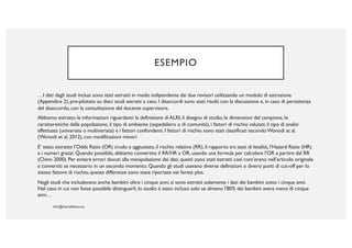 ESEMPIO
…I dati dagli studi inclusi sono stati estratti in modo indipendente dai due revisori utilizzando un modulo di estrazione
(Appendice 2), pre-pilotato su dieci studi estratti a caso. I disaccordi sono stati risolti con la discussione e, in caso di persistenza
del disaccordo, con la consultazione del docente supervisore.
Abbiamo estratto le informazioni riguardanti: la definizione di ALRI, il disegno di studio, le dimensioni del campione, le
caratteristiche della popolazione, il tipo di ambiente (ospedaliero o di comunità), i fattori di rischio valutati, il tipo di analisi
effettuata (univariata o multivariata) e i fattori confondenti. I fattori di rischio sono stati classificati secondoWonodi at al.
(Wonodi et al. 2012), con modificazioni minori
E’ stato estratto l’Odds Ratio (OR) crudo e aggiustato, il rischio relativo (RR), il rapporto tra tassi di letalità, l’Hazard Ratio (HR)
e i numeri grezzi. Quando possibile, abbiamo convertito il RR/HR a OR, usando una formula per calcolare l’OR a partire dal RR
(Chinn 2000). Per evitare errori dovuti alla manipolazione dei dati, questi sono stati estratti così com’erano nell’articolo originale
e convertiti se necessario in un secondo momento. Quando gli studi usavano diverse definizioni o diversi punti di cut-off per lo
stesso fattore di rischio, queste differenze sono state riportate nei forest plot.
Negli studi che includevano anche bambini oltre i cinque anni, si sono estratti solamente i dati dei bambini sotto i cinque anni.
Nel caso in cui non fosse possibile distinguerli, lo studio è stato incluso solo se almeno l’80% dei bambini aveva meno di cinque
anni…
 