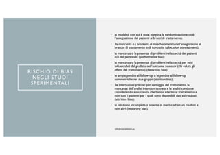 RISCHIO DI BIAS
NEGLI STUDI
SPERIMENTALI
• la modalità con cui è stata eseguita la randomizzazione cioè
l’assegnazione dei pazienti ai bracci di trattamento;
• la mancanza o i problemi di mascheramento nell’assegnazione al
braccio di trattamento o di controllo (allocation concealment);
• la mancanza o la presenza di problemi nella cecità dei pazienti
e/o del personale (performance bias);
• la mancanza o la presenza di problemi nella cecità per esiti
influenzabili dal giudizio dell’outcome assessor (chi valuta gli
effetti del trattamento) (detection bias);
• le ampie perdite al follow-up o le perdite al follow-up
asimmetriche nei due gruppi (attrition bias);
• le interruzioni precoci per vantaggio del trattamento, la
mancanza dell’analisi intention to treat e le analisi condotte
considerando solo coloro che hanno aderito al trattamento e
non tutti i pazienti per i quali sono disponibili dati sui risultati
(attrition bias);
• la relazione incompleta o assente in merito ad alcuni risultati e
non altri (reporting bias).
 