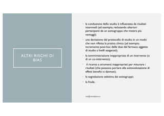 ALTRI RISCHI DI
BIAS
• la conduzione dello studio è influenzata da risultati
intermedi (ad esempio, reclutando ulteriori
partecipanti da un sottogruppo che mostra più
vantaggi);
• una deviazione dal protocollo di studio in un modo
che non rifletta la pratica clinica (ad esempio,
incremento post-hoc delle dosi del farmaco oggetto
di studio a livelli esagerati);
• la somministrazione inappropriata di un intervento (o
di un co-intervento);
• il ricorso a strumenti inappropriati per misurare i
risultati (che possono portare alla sottovalutazione di
effetti benefici e dannosi);
• la segnalazione selettiva dei sottogruppi;
• la frode.
 