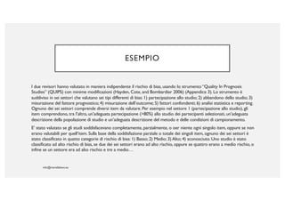 ESEMPIO
I due revisori hanno valutato in maniera indipendente il rischio di bias, usando lo strumento “Quality In Prognosis
Studies” (QUIPS) con minime modificazioni (Hayden, Cote, and Bombardier 2006) (Appendice 3). Lo strumento è
suddiviso in sei settori che valutano sei tipi differenti di bias: 1) partecipazione allo studio; 2) abbandono dello studio; 3)
misurazione del fattore prognostico; 4) misurazione dell’outcome; 5) fattori confondenti; 6) analisi statistica e reporting.
Ognuno dei sei settori comprende diversi item da valutare. Per esempio nel settore 1 (partecipazione allo studio), gli
item comprendono, tra l’altro, un’adeguata partecipazione (>80%) allo studio dei partecipanti selezionati, un’adeguata
descrizione della popolazione di studio e un’adeguata descrizione del metodo e delle condizioni di campionamento.
E’ stato valutato se gli studi soddisfacevano completamente, parzialmente, o oer niente ogni singolo item, oppure se non
erano valutabili per quell’item. Sulla base della soddisfazione parziale o totale dei singoli item, ognuno dei sei settori è
stato classificato in quatto categorie di rischio di bias: 1) Basso; 2) Medio; 3) Alto; 4) sconosciuto. Uno studio è stato
classificato ad alto rischio di bias, se due dei sei settori erano ad alto rischio, oppure se quattro erano a medio rischio, o
infine se un settore era ad alto rischio e tre a medio…
 