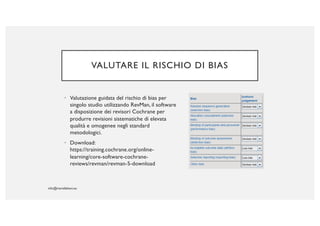 VALUTARE IL RISCHIO DI BIAS
• Valutazione guidata del rischio di bias per
singolo studio utilizzando RevMan, il software
a disposizione dei revisori Cochrane per
produrre revisioni sistematiche di elevata
qualità e omogenee negli standard
metodologici.
• Download:
https://training.cochrane.org/online-
learning/core-software-cochrane-
reviews/revman/revman-5-download
 