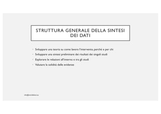 STRUTTURA GENERALE DELLA SINTESI
DEI DATI
• Sviluppare una teoria su come lavora l’intervento, perché e per chi
• Sviluppare una sintesi preliminare dei risultati dei singoli studi
• Esplorare le relazioni all’interno e tra gli studi
• Valutare la solidità delle evidenze
 