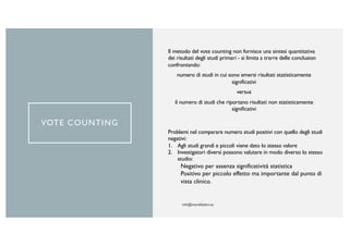 VOTE COUNTING
Il metodo del vote counting non fornisce una sintesi quantitativa
dei risultati degli studi primari - si limita a trarre delle conclusion
confrontando:
numero di studi in cui sono emersi risultati statisticamente
significativi
versus
il numero di studi che riportano risultati non statisticamente
significativi
Problemi nel comparare numero studi positivi con quello degli studi
negativi:
1. Agli studi grandi e piccoli viene dato lo stesso valore
2. Investigatori diversi possono valutare in modo diverso lo stesso
studio:
Negativo per assenza significatività statistica
Positivo per piccolo effetto ma importante dal punto di
vista clinico.
 