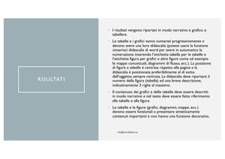RISULTATI
• I risultati vengono riportati in modo narrativo e grafico o
tabellare.
• Le tabelle e i grafici vanno numerati progressivamente e
devono avere una loro didascalia (potete usare la funzione
«inserisci didascalia di word per avere in automatico la
numerazione inserendo l’etichetta tabella per le tabelle e
l’etichetta figura per grafici e altre figure come ad esempio
le mappe concettuali, diagrammi di flusso, ecc.). La posizione
di figure e tabelle è centrata rispetto alla pagina e la
didascalia è posizionata preferibilmente al di sotto
dell'oggetto, sempre centrata. La didascalia deve riportare il
numero della figura (tabella) ed una breve descrizione,
indicativamente 3 righe al massimo.
• Il contenuto dei grafici e delle tabelle deve essere descritti
in modo narrativo e nel testo deve essere fatto riferimento
alla tabella o alla figura.
• Le tabelle e le figure (grafici, diagrammi, mappe, ecc.)
devono essere funzionali a presentare sinteticamente
contenuti importanti e non hanno una funzione decorativa.
 