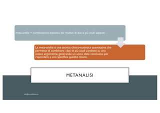 METANALISI
meta-analisi = combinazione statistica dei risultati di due o più studi separati
La meta-analisi è una tecnica clinico-statistica quantitativa che
permette di combinare i dati di più studi condotti su uno
stesso argomento, generando un unico dato conclusivo per
rispondere a uno specifico quesito clinico.
 
