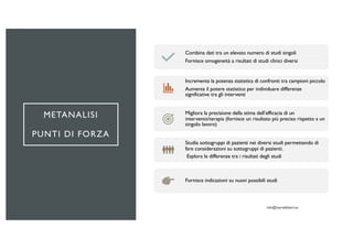 METANALISI
PUNTI DI FORZA
Combina dati tra un elevato numero di studi singoli
Fornisce omogeneità a risultati di studi clinici diversi
Incrementa la potenza statistica di confronti tra campioni piccolo
Aumenta il potere statistico per individuare differenze
significative tra gli interventi
Migliora la precisione della stima dell’efficacia di un
intervento/terapia (fornisce un risultato più preciso rispetto a un
singolo lavoro)
Studia sottogruppi di pazienti nei diversi studi permettendo di
fare considerazioni su sottogruppi di pazienti.
Esplora le differenze tra i risultati degli studi
Fornisce indicazioni su nuovi possibili studi
 